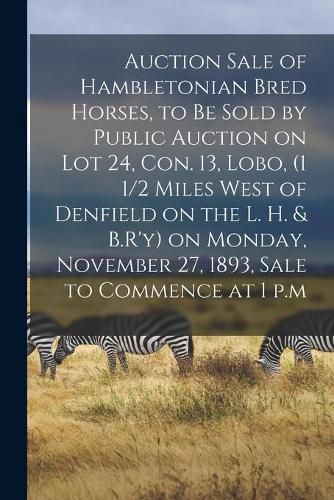 Cover image for Auction Sale of Hambletonian Bred Horses, to Be Sold by Public Auction on Lot 24, Con. 13, Lobo, (1 1/2 Miles West of Denfield on the L. H. & B.R'y) on Monday, November 27, 1893, Sale to Commence at 1 P.m