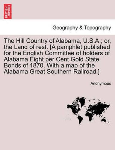 Cover image for The Hill Country of Alabama, U.S.A.; Or, the Land of Rest. [A Pamphlet Published for the English Committee of Holders of Alabama Eight Per Cent Gold State Bonds of 1870. with a Map of the Alabama Great Southern Railroad.]