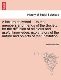 Cover image for A Lecture Delivered ... to the Members and Friends of the Society for the Diffusion of Religious and Useful Knowledge, Explanatory of the Nature and Objects of That Institution.