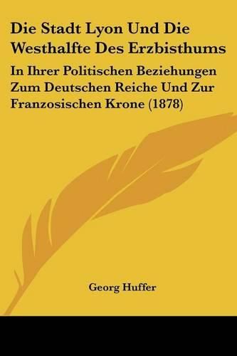 Die Stadt Lyon Und Die Westhalfte Des Erzbisthums: In Ihrer Politischen Beziehungen Zum Deutschen Reiche Und Zur Franzosischen Krone (1878)