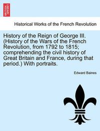 Cover image for History of the Reign of George III. (History of the Wars of the French Revolution, from 1792 to 1815; Comprehending the Civil History of Great Britain and France, During That Period.) with Portraits.