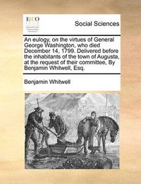 Cover image for An Eulogy, on the Virtues of General George Washington, Who Died December 14, 1799. Delivered Before the Inhabitants of the Town of Augusta, at the Request of Their Committee, by Benjamin Whitwell, Esq.