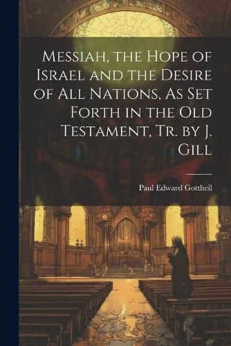 Cover image for Messiah, the Hope of Israel and the Desire of All Nations, As Set Forth in the Old Testament, Tr. by J. Gill