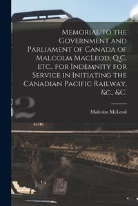 Cover image for Memorial to the Government and Parliament of Canada of Malcolm MacLeod, Q.C. Etc., for Indemnity for Service in Initiating the Canadian Pacific Railway, &c., &c. [microform]