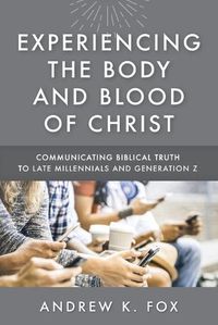 Cover image for Experiencing the Body and Blood of Christ: Communicating Biblical Truth to Late Millennials and Generation Z