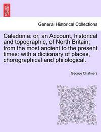 Cover image for Caledonia: Or, an Account, Historical and Topographic, of North Britain; From the Most Ancient to the Present Times: With a Dictionary of Places, Chorographical and Philological.