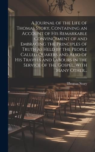 Cover image for A Journal of the Life of Thomas Story, Containing an Account of His Remarkable Convincement of and Embracing the Principles of Truth as Held by the People Called Quakers and Also of His Travels and Labours in the Service of the Gospel, With Many Other...