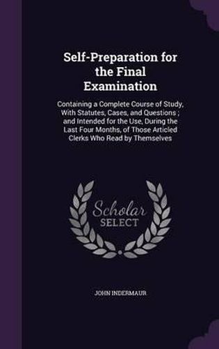 Self-Preparation for the Final Examination: Containing a Complete Course of Study, with Statutes, Cases, and Questions; And Intended for the Use, During the Last Four Months, of Those Articled Clerks Who Read by Themselves