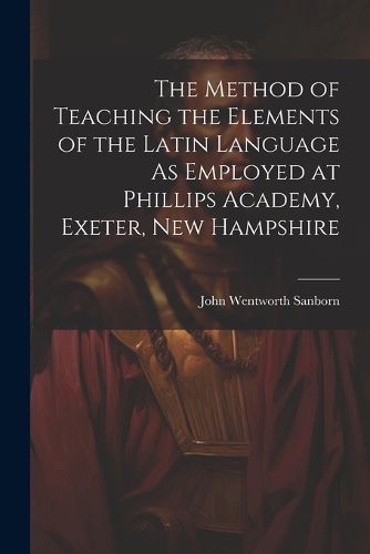 The Method of Teaching the Elements of the Latin Language As Employed at Phillips Academy, Exeter, New Hampshire