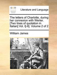 Cover image for The Letters of Charlotte, During Her Connexion with Werter. [Two Lines of Quotation in Italian] Vol. I[-II]. Volume 2 of 2