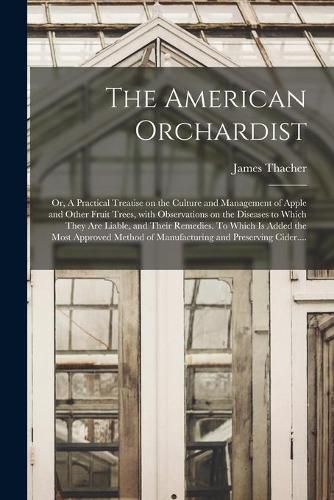 Cover image for The American Orchardist; or, A Practical Treatise on the Culture and Management of Apple and Other Fruit Trees, With Observations on the Diseases to Which They Are Liable, and Their Remedies. To Which is Added the Most Approved Method of Manufacturing...