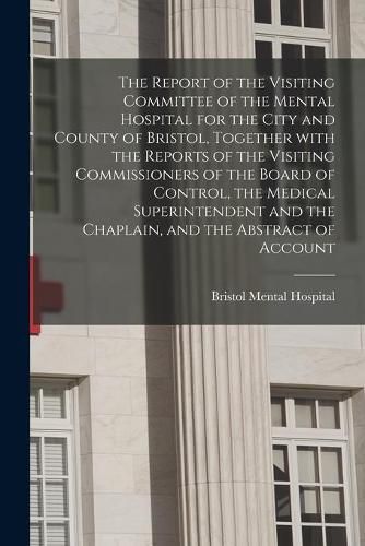 Cover image for The Report of the Visiting Committee of the Mental Hospital for the City and County of Bristol, Together With the Reports of the Visiting Commissioners of the Board of Control, the Medical Superintendent and the Chaplain, and the Abstract of Account