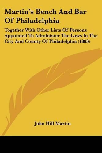 Martin's Bench and Bar of Philadelphia: Together with Other Lists of Persons Appointed to Administer the Laws in the City and County of Philadelphia (1883)