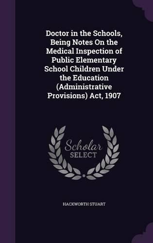 Cover image for Doctor in the Schools, Being Notes on the Medical Inspection of Public Elementary School Children Under the Education (Administrative Provisions) ACT, 1907