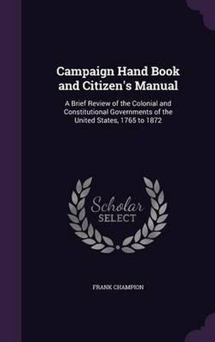 Cover image for Campaign Hand Book and Citizen's Manual: A Brief Review of the Colonial and Constitutional Governments of the United States, 1765 to 1872