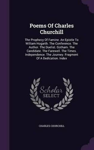 Cover image for Poems of Charles Churchill: The Prophecy of Famine. an Epistle to William Hogarth. the Conference. the Author. the Duelist. Gotham. the Candidate. the Farewell. the Times. Independence. the Journey. Fragment of a Dedication. Index