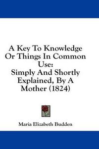 Cover image for A Key to Knowledge or Things in Common Use: Simply and Shortly Explained, by a Mother (1824)