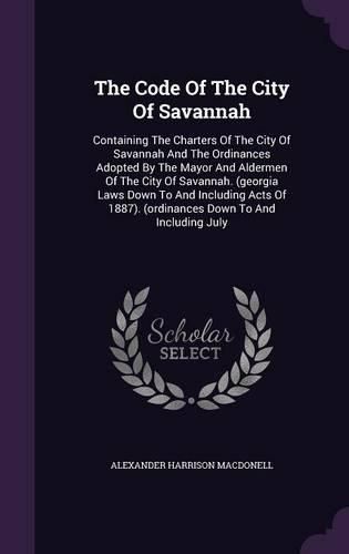Cover image for The Code of the City of Savannah: Containing the Charters of the City of Savannah and the Ordinances Adopted by the Mayor and Aldermen of the City of Savannah. (Georgia Laws Down to and Including Acts of 1887). (Ordinances Down to and Including July