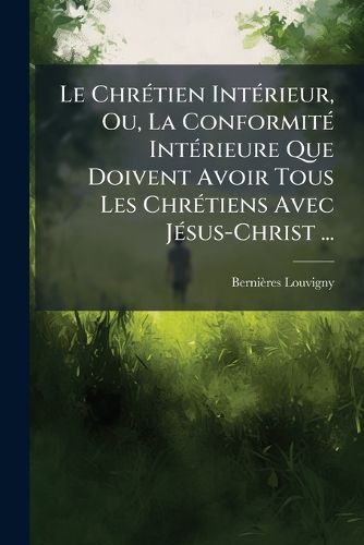 Cover image for Le Chrtien Intrieur, Ou, La Conformit Intrieure Que Doivent Avoir Tous Les Chrtiens Avec Jsus-Christ ...