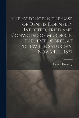 Cover image for The Evidence in the Case of Dennis Donnelly Indicted, Tried and Convicted of Murder in the First Degree, at Pottsville, Saturday, Nov. 24Th, 1877