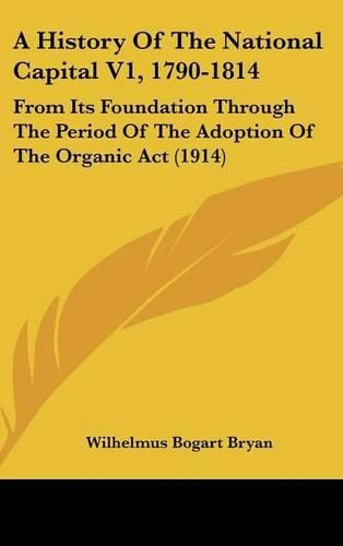 Cover image for A History of the National Capital V1, 1790-1814: From Its Foundation Through the Period of the Adoption of the Organic ACT (1914)
