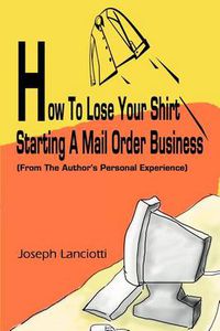 Cover image for How to Lose Your Shirt Starting a Mail Order Business: (From the Auhtor's Personal Experience)