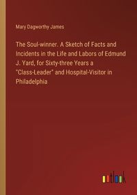 Cover image for The Soul-winner. A Sketch of Facts and Incidents in the Life and Labors of Edmund J. Yard, for Sixty-three Years a "Class-Leader" and Hospital-Visitor in Philadelphia