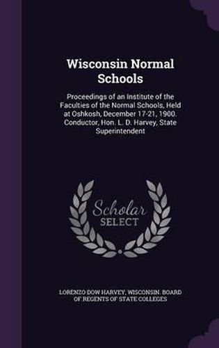 Cover image for Wisconsin Normal Schools: Proceedings of an Institute of the Faculties of the Normal Schools, Held at Oshkosh, December 17-21, 1900. Conductor, Hon. L. D. Harvey, State Superintendent