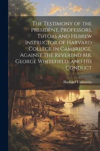 Cover image for The Testimony of the President, Professors, Tutors and Hebrew Instructor of Harvard College in Cambridge, Against the Reverend Mr. George Whitefield, and his Conduct