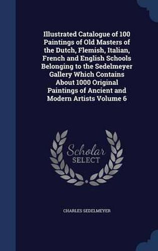 Cover image for Illustrated Catalogue of 100 Paintings of Old Masters of the Dutch, Flemish, Italian, French and English Schools Belonging to the Sedelmeyer Gallery Which Contains about 1000 Original Paintings of Ancient and Modern Artists; Volume 6