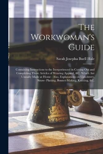 The Workwoman's Guide: Containing Instructions to the Inexperienced in Cutting out and Completing Those Articles of Wearing Apparel, &c. Which Are Ususally Made at Home: Also, Explanations on Upholstery, Straw- Platting, Bonnet-making, Knitting, &c.