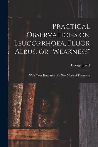 Cover image for Practical Observations on Leucorrhoea, Fluor Albus, or weakness: With Cases Illustrative of a New Mode of Treatment