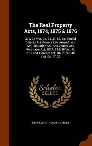 Cover image for The Real Property Acts, 1874, 1875 & 1876: 37 & 38 Vict. CC. 33, 37, 57, 78: Settled Estates ACT, Powers Law Amendment ACT, Limitation ACT, and Vendor and Purchaser ACT, 1874: 38 & 39 Vict. C. 87: Land Transfer ACT, 1875: 39 & 40 Vict. CC. 17, 30