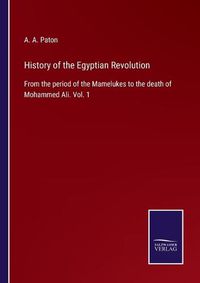 Cover image for History of the Egyptian Revolution: From the period of the Mamelukes to the death of Mohammed Ali. Vol. 1