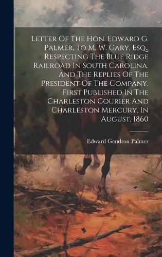 Cover image for Letter Of The Hon. Edward G. Palmer, To M. W. Gary, Esq., Respecting The Blue Ridge Railroad In South Carolina, And The Replies Of The President Of The Company. First Published In The Charleston Courier And Charleston Mercury, In August, 1860