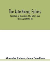 Cover image for The Ante-Nicene fathers. translations of the writings of the fathers down to A.D. 325 (Volume III)