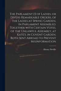 Cover image for The Parlament [!] of Ladies, or Divers Remarkable Orders, of the Ladies at Spring Garden, in Parlament Assembled. Together With Certain Votes, of the Unlawful Assembly, at Kate's, in Covent Garden. Both Sent Abroad to Prevent Misinformation