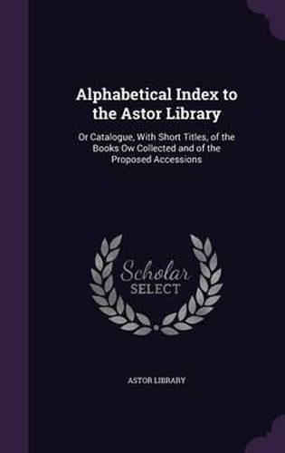 Alphabetical Index to the Astor Library: Or Catalogue, with Short Titles, of the Books Ow Collected and of the Proposed Accessions