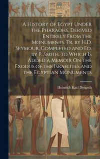 Cover image for A History of Egypt Under the Pharaohs, Derived Entirely From the Monuments, Tr. by H.D. Seymour, Completed and Ed. by P. Smith. to Which Is Added a Memoir On the Exodus of the Israelites and the Egyptian Monuments