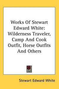 Cover image for Works Of Stewart Edward White: Wilderness Traveler, Camp And Cook Outfit, Horse Outfits And Others