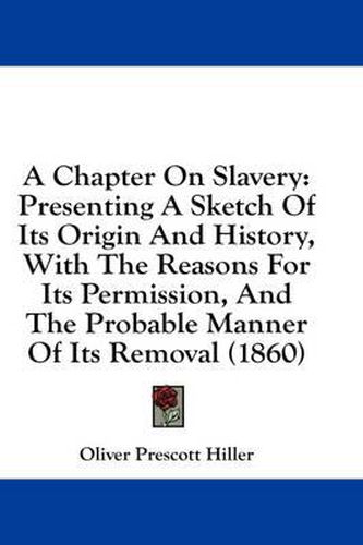 Cover image for A Chapter on Slavery: Presenting a Sketch of Its Origin and History, with the Reasons for Its Permission, and the Probable Manner of Its Removal (1860)