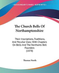 Cover image for The Church Bells of Northamptonshire: Their Inscriptions, Traditions, and Peculiar Uses; With Chapters on Bells and the Northants Bell Founders (1878)