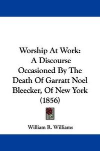 Cover image for Worship at Work: A Discourse Occasioned by the Death of Garratt Noel Bleecker, of New York (1856)