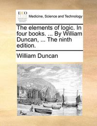 Cover image for The Elements of Logic. in Four Books. ... by William Duncan, ... the Ninth Edition.