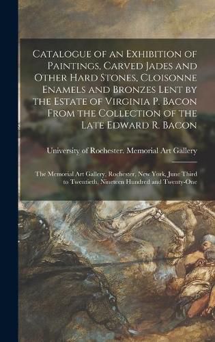 Cover image for Catalogue of an Exhibition of Paintings, Carved Jades and Other Hard Stones, Cloisonne Enamels and Bronzes Lent by the Estate of Virginia P. Bacon From the Collection of the Late Edward R. Bacon: the Memorial Art Gallery, Rochester, New York, June...