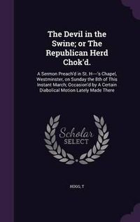 Cover image for The Devil in the Swine; Or the Republican Herd Chok'd.: A Sermon Preach'd in St. H----'s Chapel, Westminster, on Sunday the 8th of This Instant March; Occasion'd by a Certain Diabolical Motion Lately Made There