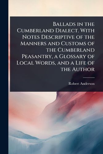 Cover image for Ballads in the Cumberland Dialect. With Notes Descriptive of the Manners and Customs of the Cumberland Peasantry, a Glossary of Local Words, and a Life of the Author