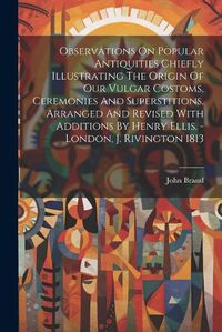 Cover image for Observations On Popular Antiquities Chiefly Illustrating The Origin Of Our Vulgar Costoms, Ceremonies And Superstitions, Arranged And Revised With Additions By Henry Ellis. - London, J. Rivington 1813