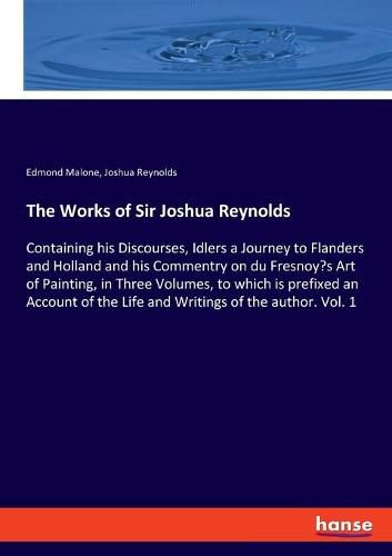 The Works of Sir Joshua Reynolds: Containing his Discourses, Idlers a Journey to Flanders and Holland and his Commentry on du Fresnoy's Art of Painting, in Three Volumes, to which is prefixed an Account of the Life and Writings of the author. Vol. 1