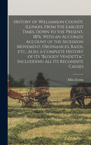 Cover image for History of Williamson County, Illinois. From the Earliest Times, Down to the Present, 1876, With an Accurate Account of the Secession Movement, Ordinances, Raids, etc., Also, a Complete History of its "bloody Vendetta," Includding all its Recondite Causes